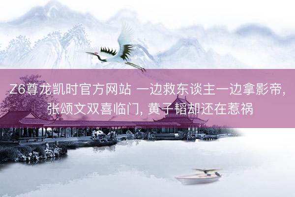 Z6尊龙凯时官方网站 一边救东谈主一边拿影帝， 张颂文双喜临门， 黄子韬却还在惹祸