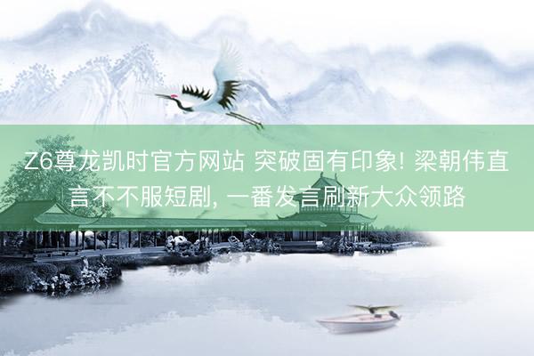 Z6尊龙凯时官方网站 突破固有印象! 梁朝伟直言不不服短剧, 一番发言刷新大众领路